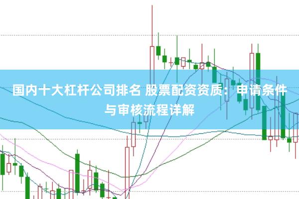 国内十大杠杆公司排名 股票配资资质：申请条件与审核流程详解