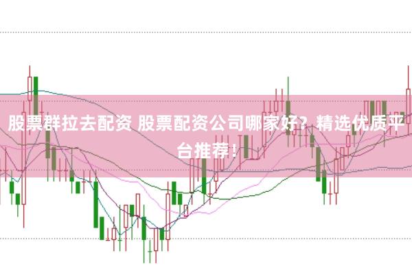 股票群拉去配资 股票配资公司哪家好？精选优质平台推荐！