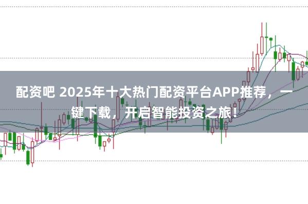 配资吧 2025年十大热门配资平台APP推荐，一键下载，开启智能投资之旅！