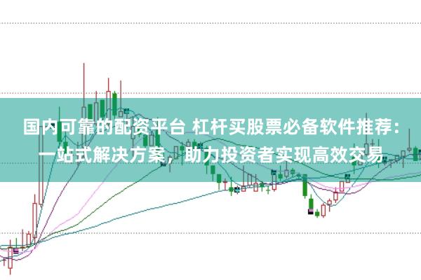 国内可靠的配资平台 杠杆买股票必备软件推荐：一站式解决方案，助力投资者实现高效交易