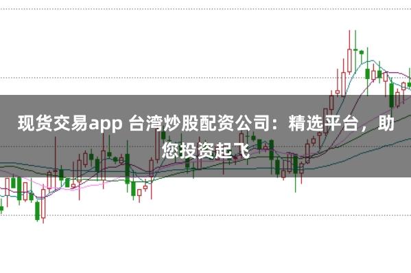现货交易app 台湾炒股配资公司：精选平台，助您投资起飞