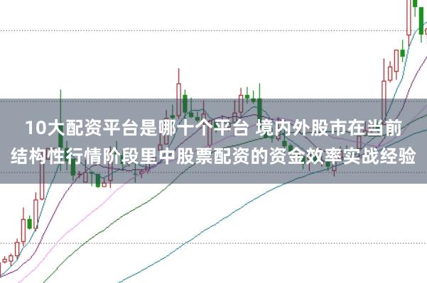 10大配资平台是哪十个平台 境内外股市在当前结构性行情阶段里中股票配资的资金效率实战经验