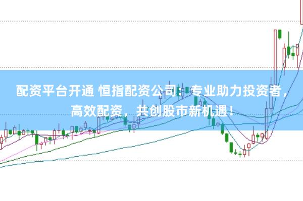 配资平台开通 恒指配资公司：专业助力投资者，高效配资，共创股市新机遇！