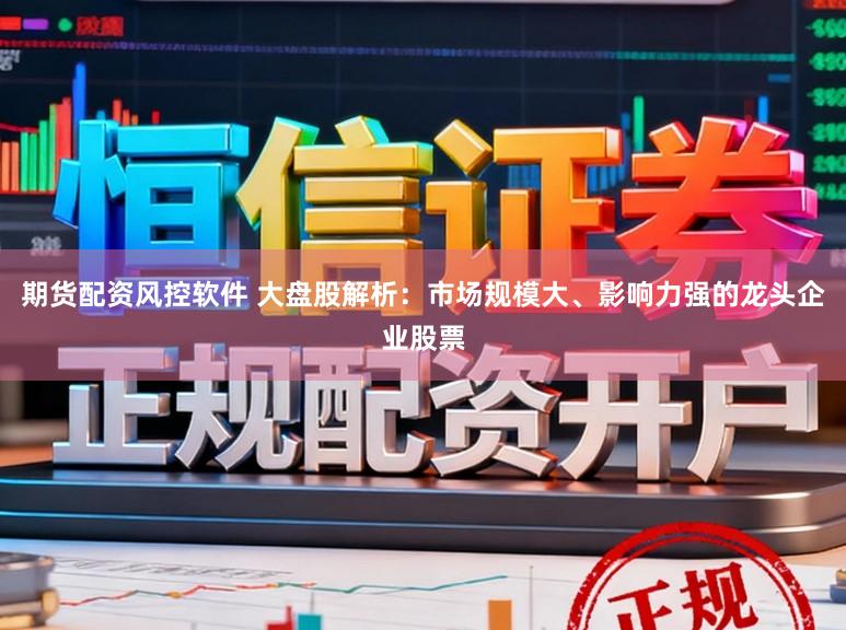 期货配资风控软件 大盘股解析：市场规模大、影响力强的龙头企业股票