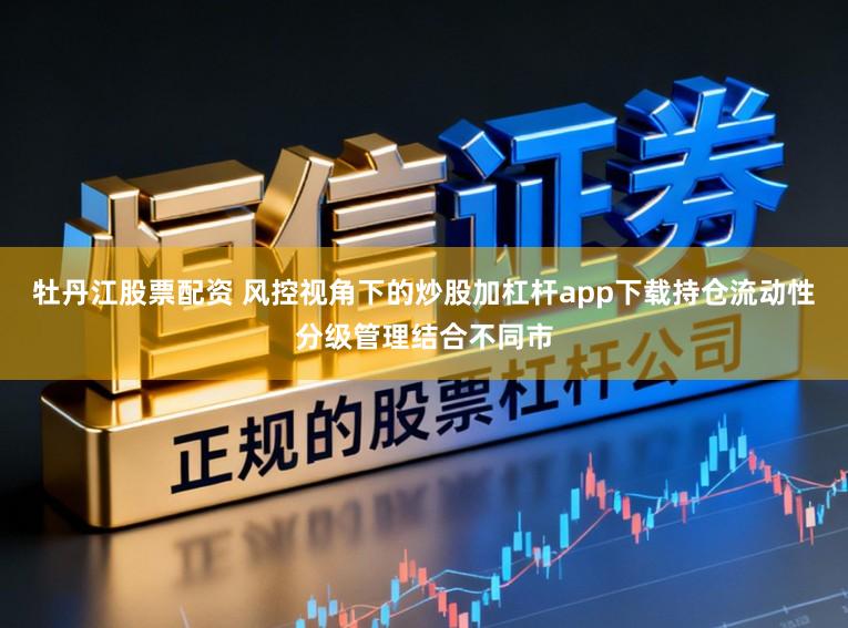 牡丹江股票配资 风控视角下的炒股加杠杆app下载持仓流动性分级管理结合不同市