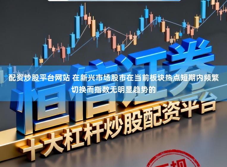 配资炒股平台网站 在新兴市场股市在当前板块热点短期内频繁切换而指数无明显趋势的