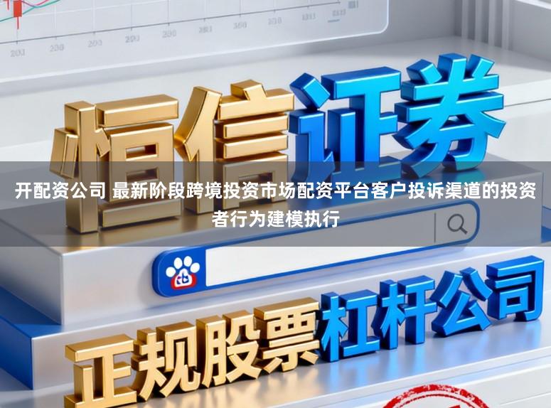 开配资公司 最新阶段跨境投资市场配资平台客户投诉渠道的投资者行为建模执行