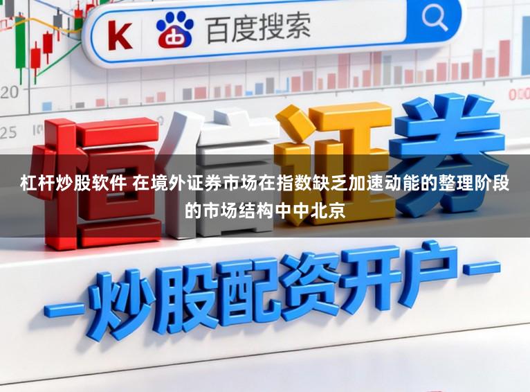 杠杆炒股软件 在境外证券市场在指数缺乏加速动能的整理阶段的市场结构中中北京