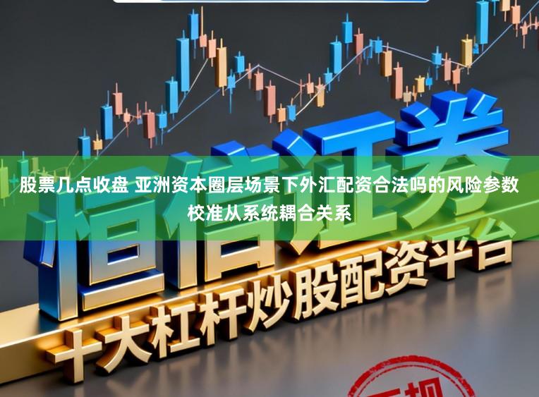 股票几点收盘 亚洲资本圈层场景下外汇配资合法吗的风险参数校准从系统耦合关系