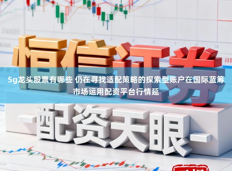 5g龙头股票有哪些 仍在寻找适配策略的探索型账户在国际蓝筹市场运用配资平台行情延