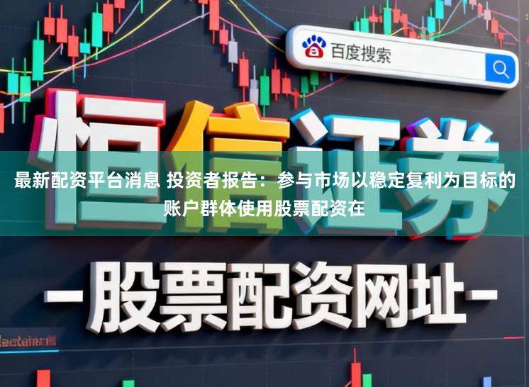 最新配资平台消息 投资者报告：参与市场以稳定复利为目标的账户群体使用股票配资在