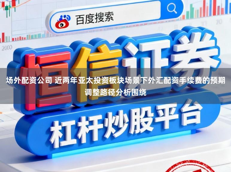 场外配资公司 近两年亚太投资板块场景下外汇配资手续费的预期调整路径分析围绕