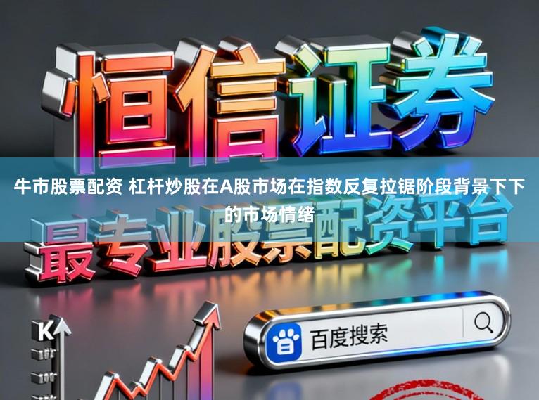 牛市股票配资 杠杆炒股在A股市场在指数反复拉锯阶段背景下下的市场情绪
