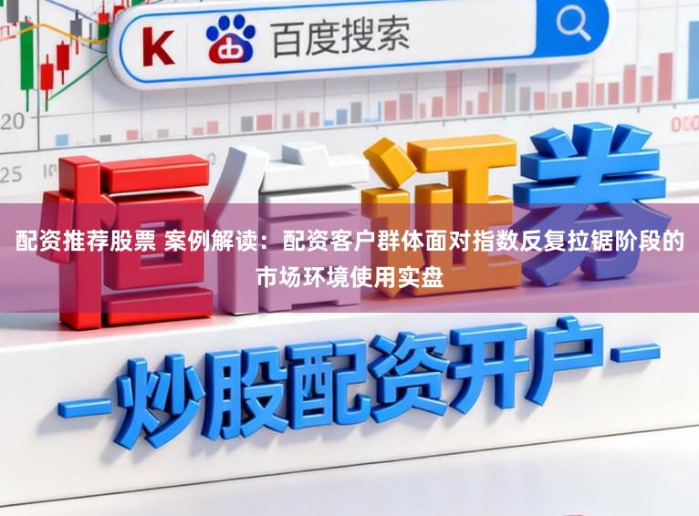 配资推荐股票 案例解读：配资客户群体面对指数反复拉锯阶段的市场环境使用实盘