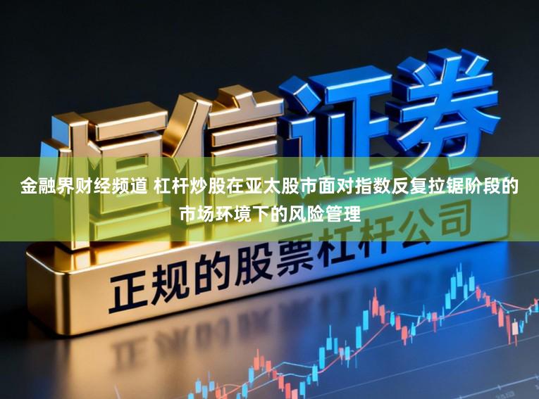 金融界财经频道 杠杆炒股在亚太股市面对指数反复拉锯阶段的市场环境下的风险管理